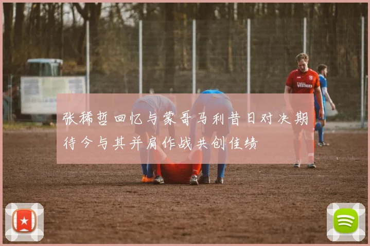 张稀哲回忆与蒙哥马利昔日对决期待今与其并肩作战共创佳绩