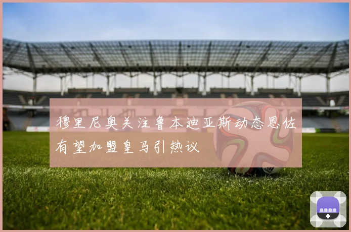 穆里尼奥关注鲁本迪亚斯动态恩佐有望加盟皇马引热议