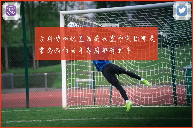 古利特回忆皇马更衣室冲突称那是常态我们当年每周都有打斗