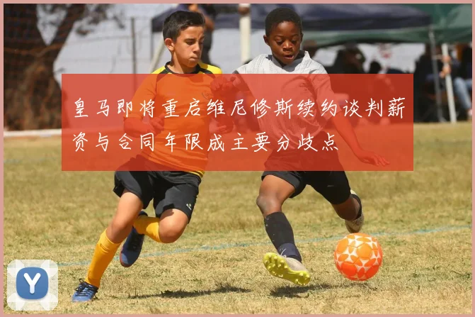 皇马即将重启维尼修斯续约谈判薪资与合同年限成主要分歧点