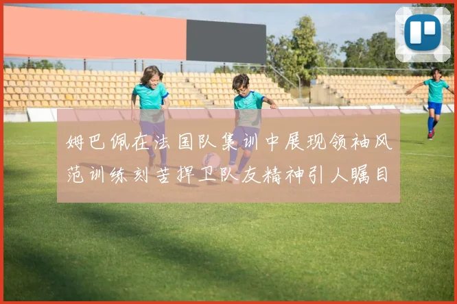 姆巴佩在法国队集训中展现领袖风范训练刻苦捍卫队友精神引人瞩目