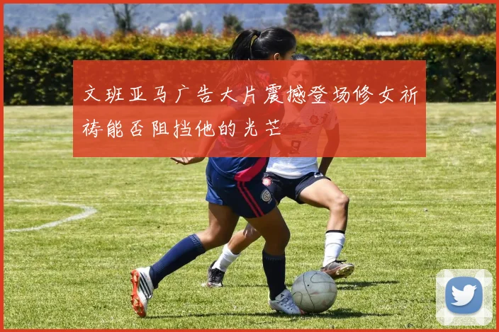 文班亚马广告大片震撼登场修女祈祷能否阻挡他的光芒