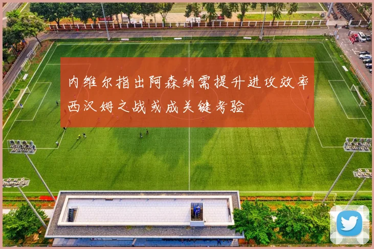 内维尔指出阿森纳需提升进攻效率西汉姆之战或成关键考验