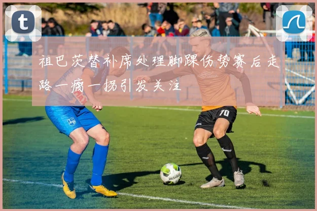 祖巴茨替补席处理脚踝伤势赛后走路一瘸一拐引发关注