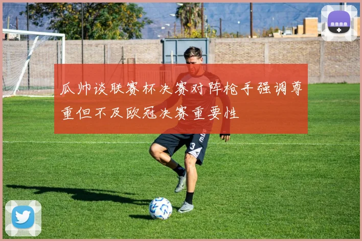 瓜帅谈联赛杯决赛对阵枪手强调尊重但不及欧冠决赛重要性
