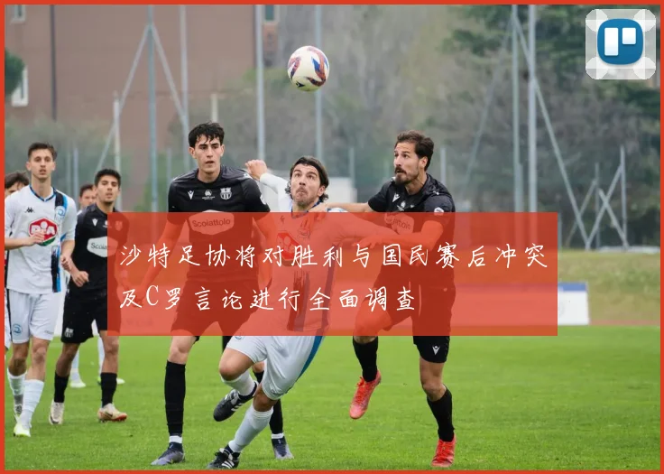 沙特足协将对胜利与国民赛后冲突及C罗言论进行全面调查