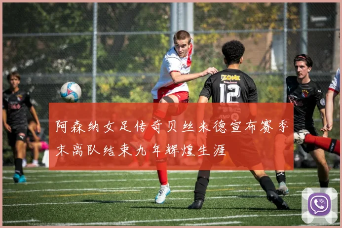 阿森纳女足传奇贝丝米德宣布赛季末离队结束九年辉煌生涯