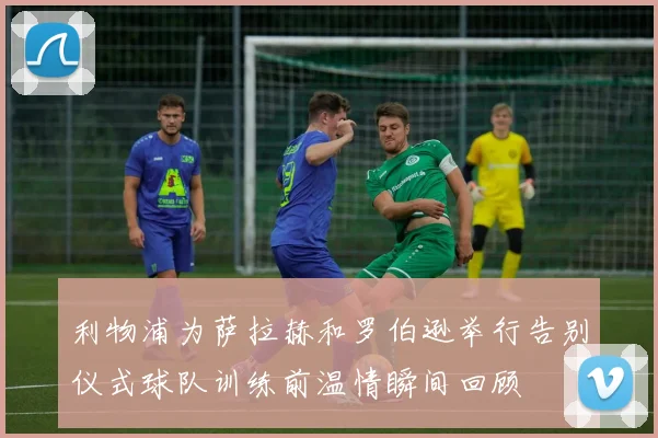 利物浦为萨拉赫和罗伯逊举行告别仪式球队训练前温情瞬间回顾