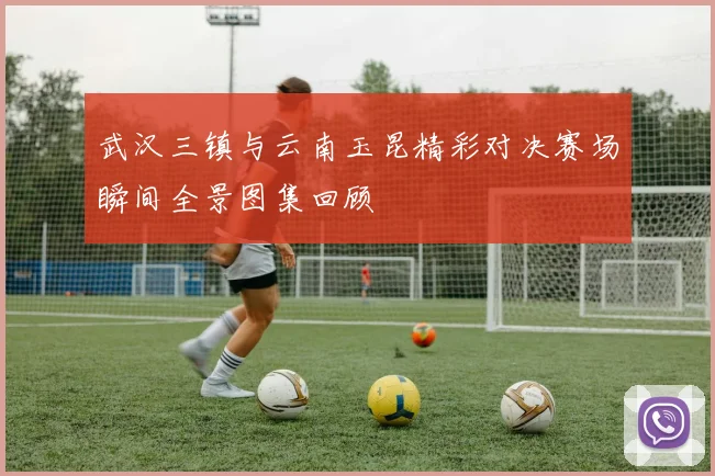 武汉三镇与云南玉昆精彩对决赛场瞬间全景图集回顾