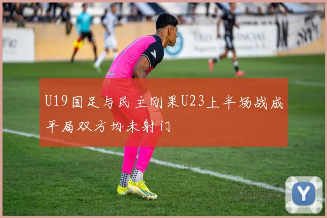 U19国足与民主刚果U23上半场战成平局双方均未射门