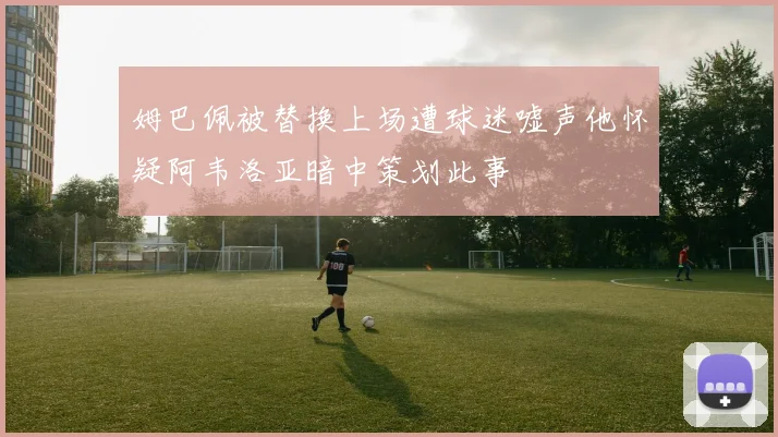 姆巴佩被替换上场遭球迷嘘声他怀疑阿韦洛亚暗中策划此事